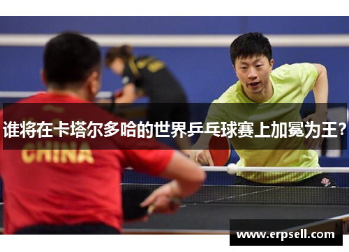谁将在卡塔尔多哈的世界乒乓球赛上加冕为王？