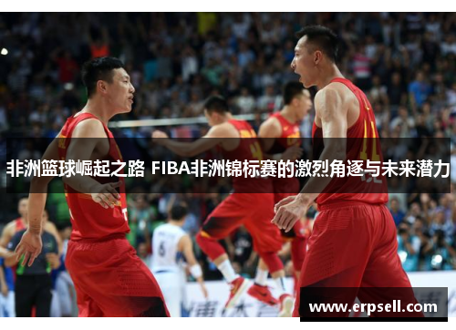 非洲篮球崛起之路 FIBA非洲锦标赛的激烈角逐与未来潜力