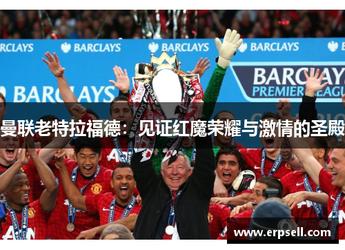曼联老特拉福德：见证红魔荣耀与激情的圣殿